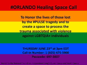 Orlando Pulse Healing Space: To honor the lives of those lost by the #PULSE tragedy and to create a space to process the trauma associated with violence against LGBTQIA+ individuals - Thursday, June 23rd at 3:00 p.m. Eastern; Call-in Number: 1 (605) 475-5900; Passcode: 697-3837. Hosted by the National Council on Independent Living’s Queer Caucus and Youth Caucus
